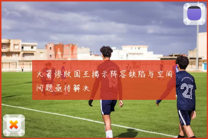 火箭惨败国王揭示阵容缺陷与空间问题亟待解决