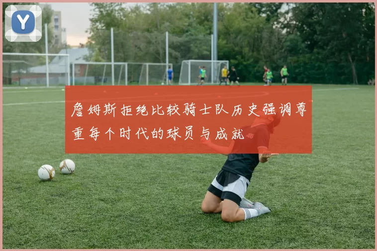 詹姆斯拒绝比较骑士队历史强调尊重每个时代的球员与成就