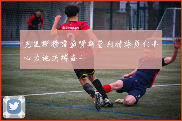 克里斯穆雷盛赞斯普利特球员们齐心为他拼搏奋斗