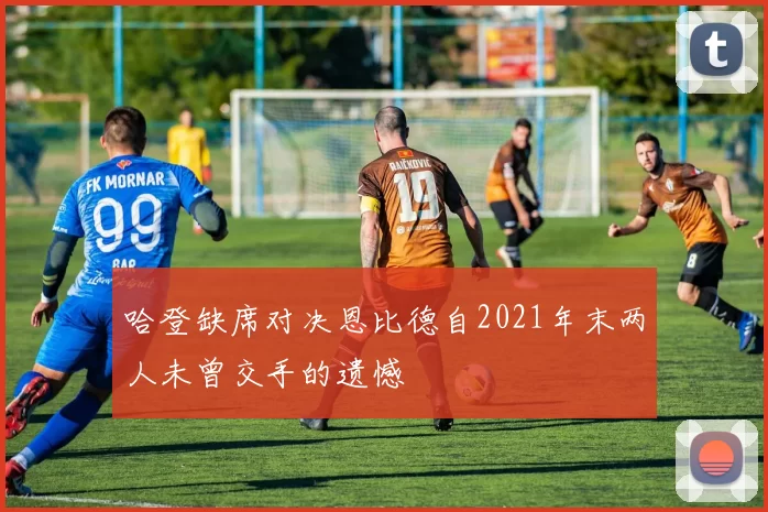 哈登缺席对决恩比德自2021年末两人未曾交手的遗憾