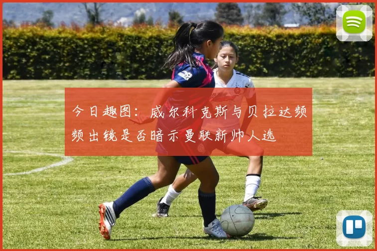 今日趣图：威尔科克斯与贝拉达频频出镜是否暗示曼联新帅人选