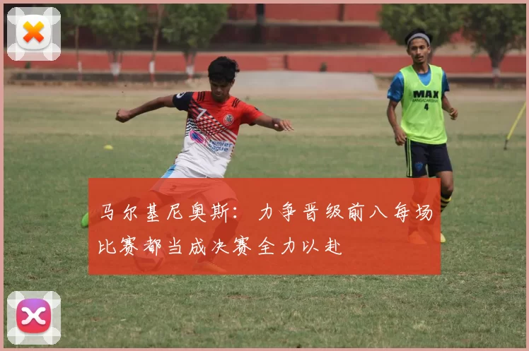 马尔基尼奥斯：力争晋级前八每场比赛都当成决赛全力以赴