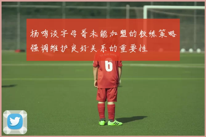 杨鸣谈字母哥未能加盟的教练策略强调维护良好关系的重要性