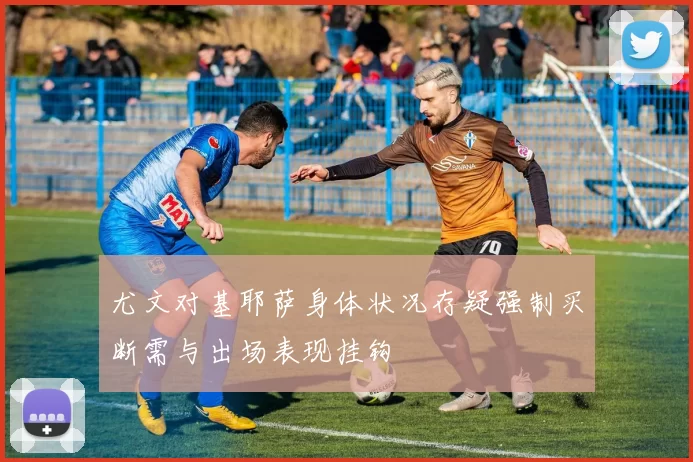 尤文对基耶萨身体状况存疑强制买断需与出场表现挂钩